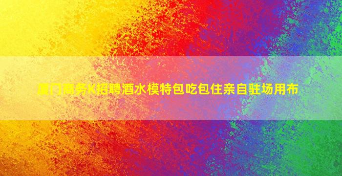 厦门商务K招聘酒水模特包吃包住亲自驻场用布